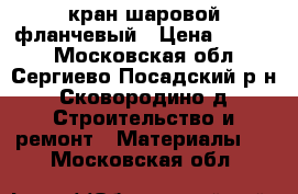 кран шаровой фланчевый › Цена ­ 1 500 - Московская обл., Сергиево-Посадский р-н, Сковородино д. Строительство и ремонт » Материалы   . Московская обл.